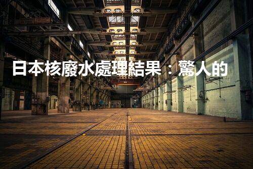 日本核廢水處理結果：驚人的現(xiàn)實與以后的挑戰(zhàn)？